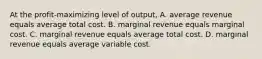 At the profit-maximizing level of output, A. average revenue equals average total cost. B. marginal revenue equals marginal cost. C. marginal revenue equals average total cost. D. marginal revenue equals average variable cost.