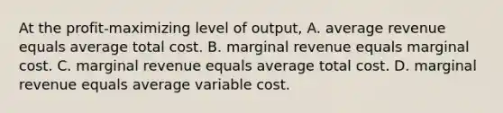 At the profit-maximizing level of output, A. average revenue equals average total cost. B. marginal revenue equals marginal cost. C. marginal revenue equals average total cost. D. marginal revenue equals average variable cost.