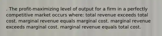 . The profit-maximizing level of output for a firm in a perfectly competitive market occurs where: total revenue exceeds total cost. marginal revenue equals marginal cost. marginal revenue exceeds marginal cost. marginal revenue equals total cost.