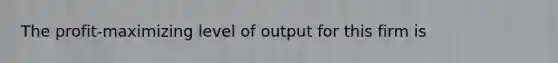 The profit-maximizing level of output for this firm is