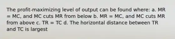 The profit-maximizing level of output can be found where: a. MR = MC, and MC cuts MR from below b. MR = MC, and MC cuts MR from above c. TR = TC d. The horizontal distance between TR and TC is largest