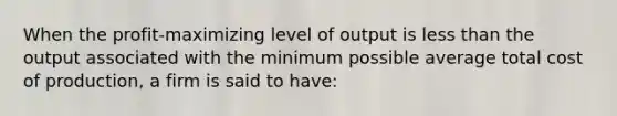 When the profit-maximizing level of output is less than the output associated with the minimum possible average total cost of production, a firm is said to have: