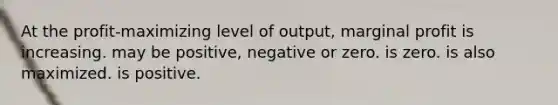 At the profit-maximizing level of output, marginal profit is increasing. may be positive, negative or zero. is zero. is also maximized. is positive.