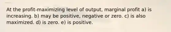 At the profit-maximizing level of output, marginal profit a) is increasing. b) may be positive, negative or zero. c) is also maximized. d) is zero. e) is positive.