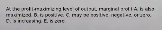 At the​ profit-maximizing level of​ output, marginal profit A. is also maximized. B. is positive. C. may be​ positive, negative, or zero. D. is increasing. E. is zero.