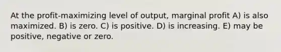 At the profit-maximizing level of output, marginal profit A) is also maximized. B) is zero. C) is positive. D) is increasing. E) may be positive, negative or zero.