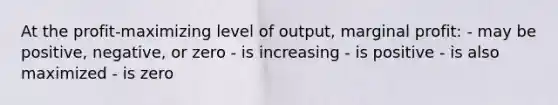 At the profit-maximizing level of output, marginal profit: - may be positive, negative, or zero - is increasing - is positive - is also maximized - is zero