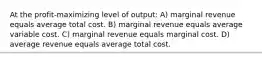 At the profit-maximizing level of output: A) marginal revenue equals average total cost. B) marginal revenue equals average variable cost. C) marginal revenue equals marginal cost. D) average revenue equals average total cost.