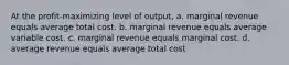 At the profit-maximizing level of output, a. marginal revenue equals average total cost. b. marginal revenue equals average variable cost. c. marginal revenue equals marginal cost. d. average revenue equals average total cost