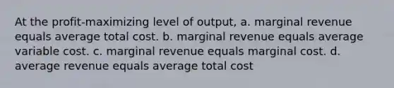 At the profit-maximizing level of output, a. marginal revenue equals average total cost. b. marginal revenue equals average variable cost. c. marginal revenue equals marginal cost. d. average revenue equals average total cost