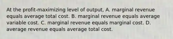 At the profit-maximizing level of output, A. marginal revenue equals average total cost. B. marginal revenue equals average variable cost. C. marginal revenue equals marginal cost. D. average revenue equals average total cost.