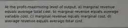 At the profit-maximizing level of output, a) marginal revenue equals average total cost. b) marginal revenue equals average variable cost. c) marginal revenue equals marginal cost. d) average revenue equals average total cost.