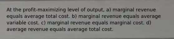 At the profit-maximizing level of output, a) marginal revenue equals average total cost. b) marginal revenue equals average variable cost. c) marginal revenue equals marginal cost. d) average revenue equals average total cost.