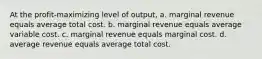 At the profit-maximizing level of output, a. marginal revenue equals average total cost. b. marginal revenue equals average variable cost. c. marginal revenue equals marginal cost. d. average revenue equals average total cost.