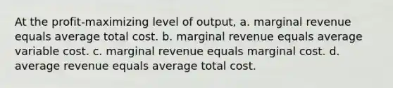 At the profit-maximizing level of output, a. marginal revenue equals average total cost. b. marginal revenue equals average variable cost. c. marginal revenue equals marginal cost. d. average revenue equals average total cost.