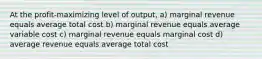 At the profit-maximizing level of output, a) marginal revenue equals average total cost b) marginal revenue equals average variable cost c) marginal revenue equals marginal cost d) average revenue equals average total cost