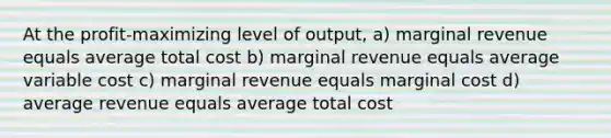 At the profit-maximizing level of output, a) marginal revenue equals average total cost b) marginal revenue equals average variable cost c) marginal revenue equals marginal cost d) average revenue equals average total cost