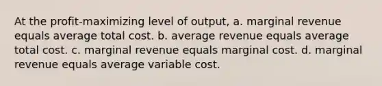 At the profit-maximizing level of output, a. marginal revenue equals average total cost. b. average revenue equals average total cost. c. marginal revenue equals marginal cost. d. marginal revenue equals average variable cost.