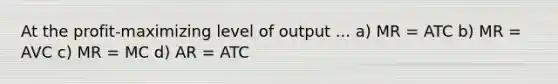 At the profit-maximizing level of output ... a) MR = ATC b) MR = AVC c) MR = MC d) AR = ATC