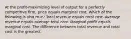 At the profit-maximizing level of output for a perfectly competitive firm, price equals marginal cost. Which of the following is also true? Total revenue equals total cost. Average revenue equals average total cost. Marginal profit equals marginal cost. The difference between total revenue and total cost is the greatest.