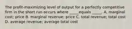 The profit-maximizing level of output for a perfectly competitive firm in the short run occurs where _____equals _____. A. marginal cost; price B. marginal revenue; price C. total revenue; total cost D. average revenue; average total cost