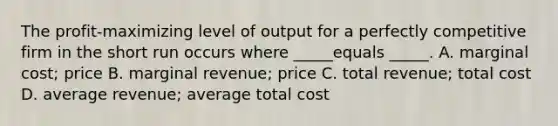 The profit-maximizing level of output for a perfectly competitive firm in the short run occurs where _____equals _____. A. marginal cost; price B. marginal revenue; price C. total revenue; total cost D. average revenue; average total cost