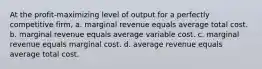 At the profit-maximizing level of output for a perfectly competitive firm, a. marginal revenue equals average total cost. b. marginal revenue equals average variable cost. c. marginal revenue equals marginal cost. d. average revenue equals average total cost.