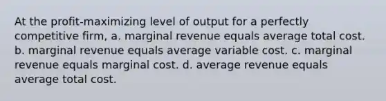 At the profit-maximizing level of output for a perfectly competitive firm, a. marginal revenue equals average total cost. b. marginal revenue equals average variable cost. c. marginal revenue equals marginal cost. d. average revenue equals average total cost.