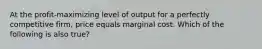 At the profit-maximizing level of output for a perfectly competitive firm, price equals marginal cost. Which of the following is also true?