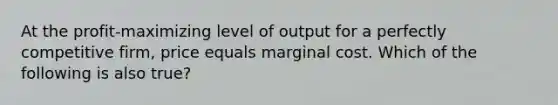 At the profit-maximizing level of output for a perfectly competitive firm, price equals marginal cost. Which of the following is also true?