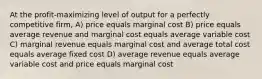 At the profit-maximizing level of output for a perfectly competitive firm, A) price equals marginal cost B) price equals average revenue and marginal cost equals average variable cost C) marginal revenue equals marginal cost and average total cost equals average fixed cost D) average revenue equals average variable cost and price equals marginal cost