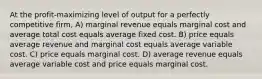 At the profit-maximizing level of output for a perfectly competitive firm, A) marginal revenue equals marginal cost and average total cost equals average fixed cost. B) price equals average revenue and marginal cost equals average variable cost. C) price equals marginal cost. D) average revenue equals average variable cost and price equals marginal cost.