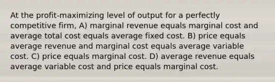 At the profit-maximizing level of output for a perfectly competitive firm, A) marginal revenue equals marginal cost and average total cost equals average fixed cost. B) price equals average revenue and marginal cost equals average variable cost. C) price equals marginal cost. D) average revenue equals average variable cost and price equals marginal cost.