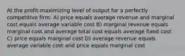 At the profit-maximizing level of output for a perfectly competitive firm: A) price equals average revenue and marginal cost equals average variable cost B) marginal revenue equals marginal cost and average total cost equals average fixed cost C) price equals marginal cost D) average revenue equals average variable cost and price equals marginal cost