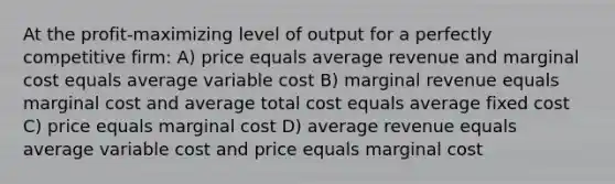 At the profit-maximizing level of output for a perfectly competitive firm: A) price equals average revenue and marginal cost equals average variable cost B) marginal revenue equals marginal cost and average total cost equals average fixed cost C) price equals marginal cost D) average revenue equals average variable cost and price equals marginal cost