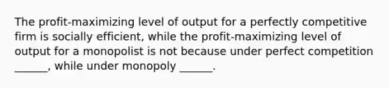 The profit-maximizing level of output for a perfectly competitive firm is socially efficient, while the profit-maximizing level of output for a monopolist is not because under perfect competition ______, while under monopoly ______.