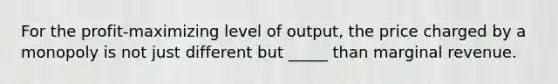 For the profit-maximizing level of output, the price charged by a monopoly is not just different but _____ than marginal revenue.