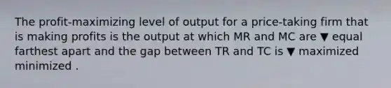 The​ profit-maximizing level of output for a​ price-taking firm that is making profits is the output at which MR and MC are ▼ equal farthest apart and the gap between TR and TC is ▼ maximized minimized .