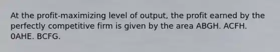 At the profit-maximizing level of output, the profit earned by the perfectly competitive firm is given by the area ABGH. ACFH. 0AHE. BCFG.