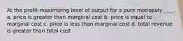 At the profit-maximizing level of output for a pure monopoly ____. a. price is greater than marginal cost b. price is equal to marginal cost c. price is less than marginal cost d. total revenue is greater than total cost