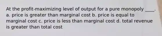 At the profit-maximizing level of output for a pure monopoly ____. a. price is greater than marginal cost b. price is equal to marginal cost c. price is less than marginal cost d. total revenue is greater than total cost