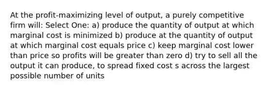 At the profit-maximizing level of output, a purely competitive firm will: Select One: a) produce the quantity of output at which marginal cost is minimized b) produce at the quantity of output at which marginal cost equals price c) keep marginal cost lower than price so profits will be greater than zero d) try to sell all the output it can produce, to spread fixed cost s across the largest possible number of units