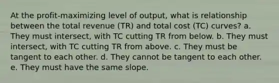 At the profit-maximizing level of output, what is relationship between the total revenue (TR) and total cost (TC) curves? a. They must intersect, with TC cutting TR from below. b. They must intersect, with TC cutting TR from above. c. They must be tangent to each other. d. They cannot be tangent to each other. e. They must have the same slope.