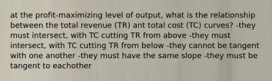 at the profit-maximizing level of output, what is the relationship between the total revenue (TR) ant total cost (TC) curves? -they must intersect, with TC cutting TR from above -they must intersect, with TC cutting TR from below -they cannot be tangent with one another -they must have the same slope -they must be tangent to eachother