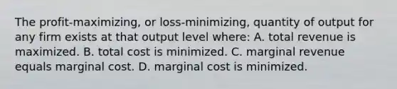 The profit-maximizing, or loss-minimizing, quantity of output for any firm exists at that output level where: A. total revenue is maximized. B. total cost is minimized. C. marginal revenue equals marginal cost. D. marginal cost is minimized.