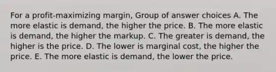 For a profit-maximizing margin, Group of answer choices A. The more elastic is demand, the higher the price. B. The more elastic is demand, the higher the markup. C. The greater is demand, the higher is the price. D. The lower is marginal cost, the higher the price. E. The more elastic is demand, the lower the price.