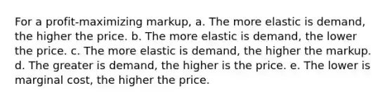 For a profit-maximizing markup, a. The more elastic is demand, the higher the price. b. The more elastic is demand, the lower the price. c. The more elastic is demand, the higher the markup. d. The greater is demand, the higher is the price. e. The lower is marginal cost, the higher the price.