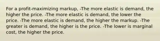 For a profit-maximizing markup, -The more elastic is demand, the higher the price. -The more elastic is demand, the lower the price. -The more elastic is demand, the higher the markup. -The greater is demand, the higher is the price. -The lower is marginal cost, the higher the price.