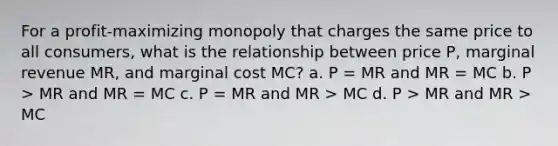 For a profit-maximizing monopoly that charges the same price to all consumers, what is the relationship between price P, marginal revenue MR, and marginal cost MC? a. P = MR and MR = MC b. P > MR and MR = MC c. P = MR and MR > MC d. P > MR and MR > MC