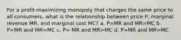 For a profit-maximizing monopoly that charges the same price to all consumers, what is the relationship between price P, marginal revenue MR, and marginal cost MC? a. P=MR and MR=MC b. P>MR and MR=MC c. P= MR and MR>MC d. P>MR and MR>MC